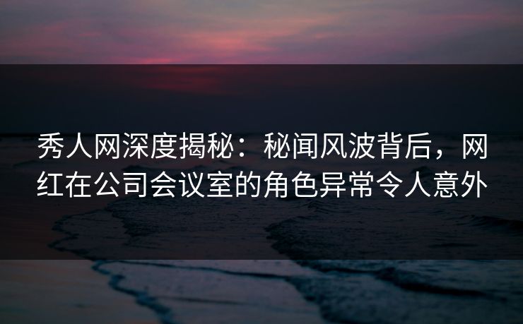 秀人网深度揭秘：秘闻风波背后，网红在公司会议室的角色异常令人意外