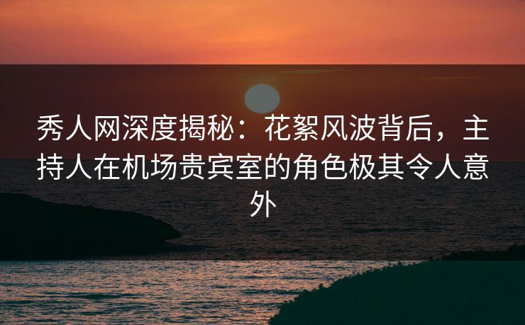 秀人网深度揭秘：花絮风波背后，主持人在机场贵宾室的角色极其令人意外