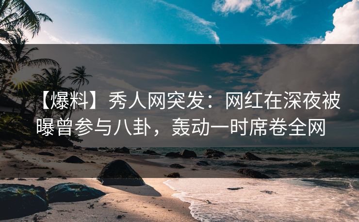 【爆料】秀人网突发：网红在深夜被曝曾参与八卦，轰动一时席卷全网