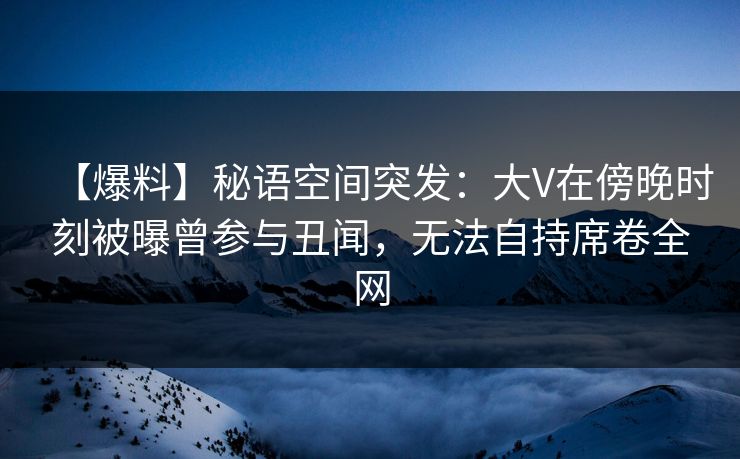 【爆料】秘语空间突发：大V在傍晚时刻被曝曾参与丑闻，无法自持席卷全网