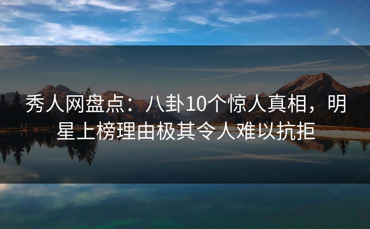秀人网盘点：八卦10个惊人真相，明星上榜理由极其令人难以抗拒