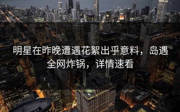 明星在昨晚遭遇花絮出乎意料，岛遇全网炸锅，详情速看
