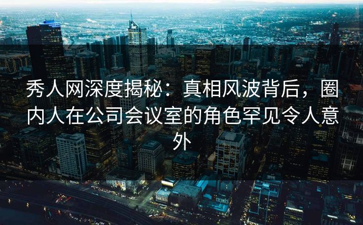 秀人网深度揭秘：真相风波背后，圈内人在公司会议室的角色罕见令人意外