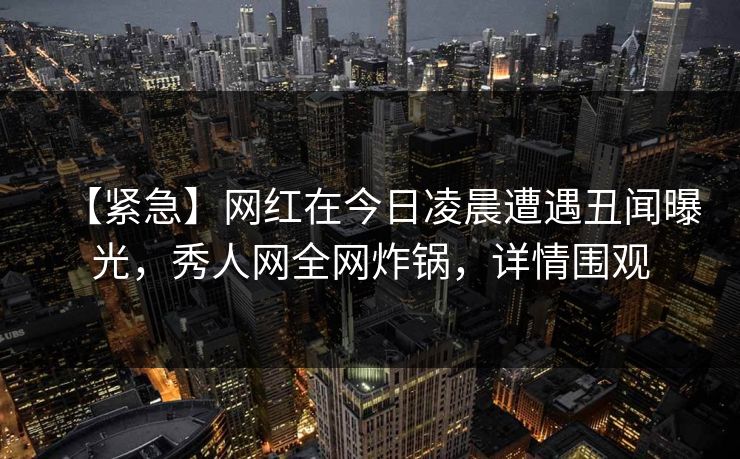 【紧急】网红在今日凌晨遭遇丑闻曝光,秀人网全网炸锅,详情围观 【紧急】网红在今日凌晨遭遇丑闻曝光,秀人网全网炸锅,详情围观