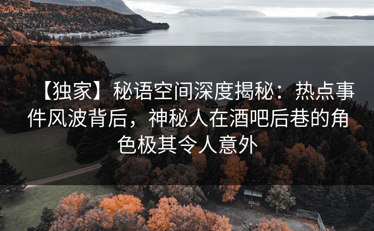 【独家】秘语空间深度揭秘：热点事件风波背后，神秘人在酒吧后巷的角色极其令人意外