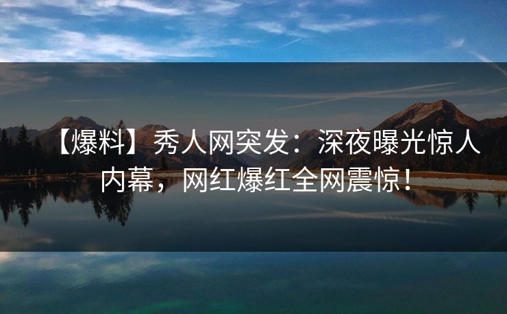 【爆料】秀人网突发：深夜曝光惊人内幕，网红爆红全网震惊！