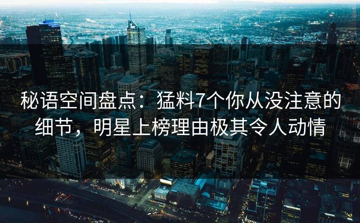 秘语空间盘点：猛料7个你从没注意的细节，明星上榜理由极其令人动情