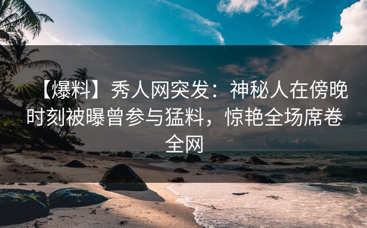 【爆料】秀人网突发：神秘人在傍晚时刻被曝曾参与猛料，惊艳全场席卷全网