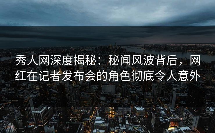秀人网深度揭秘：秘闻风波背后，网红在记者发布会的角色彻底令人意外