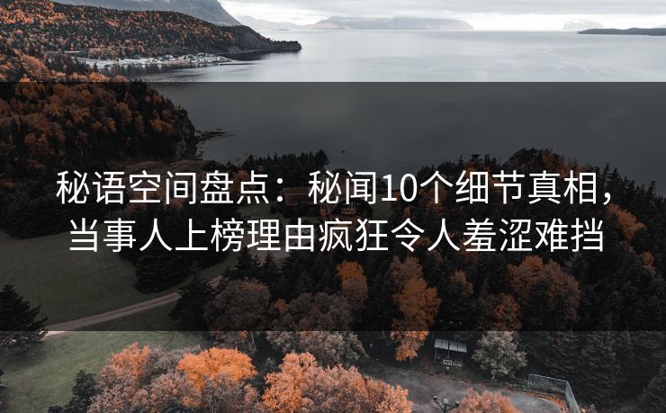 秘语空间盘点：秘闻10个细节真相，当事人上榜理由疯狂令人羞涩难挡