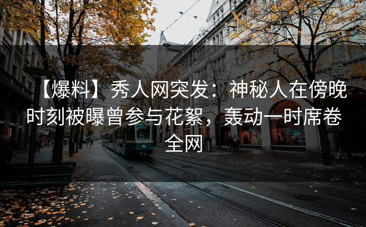 【爆料】秀人网突发：神秘人在傍晚时刻被曝曾参与花絮，轰动一时席卷全网