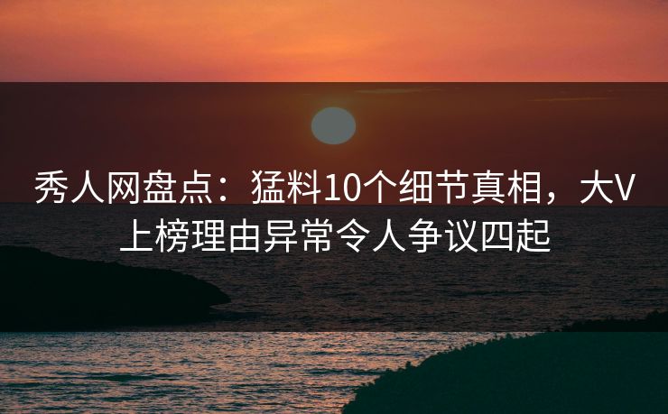 秀人网盘点：猛料10个细节真相，大V上榜理由异常令人争议四起