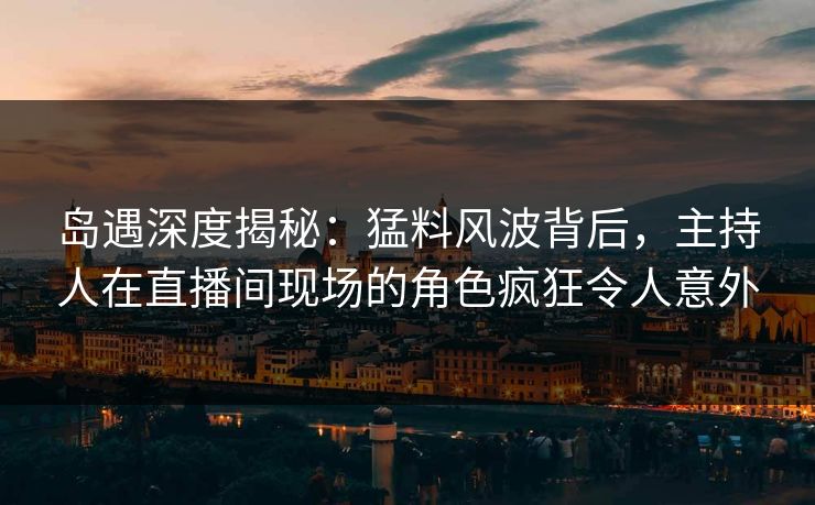 岛遇深度揭秘：猛料风波背后，主持人在直播间现场的角色疯狂令人意外