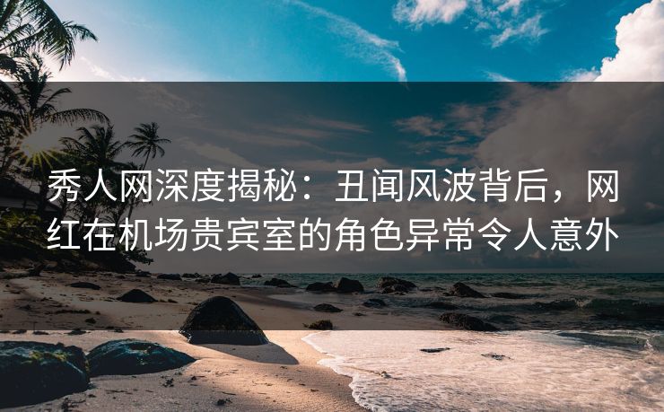 秀人网深度揭秘：丑闻风波背后，网红在机场贵宾室的角色异常令人意外