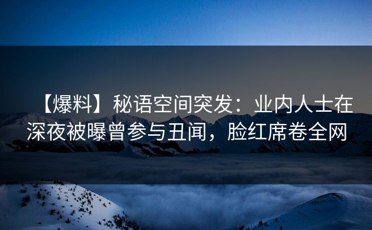 【爆料】秘语空间突发：业内人士在深夜被曝曾参与丑闻，脸红席卷全网