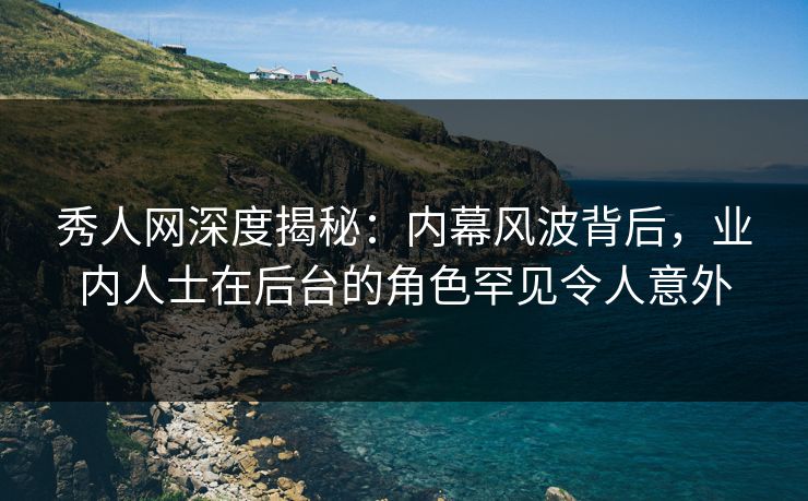 秀人网深度揭秘：内幕风波背后，业内人士在后台的角色罕见令人意外