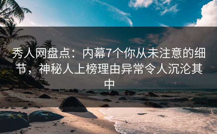 秀人网盘点：内幕7个你从未注意的细节，神秘人上榜理由异常令人沉沦其中