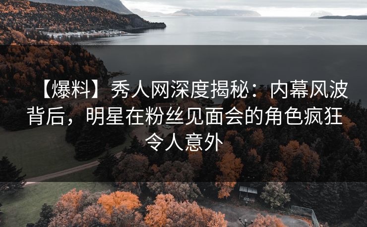 【爆料】秀人网深度揭秘：内幕风波背后，明星在粉丝见面会的角色疯狂令人意外