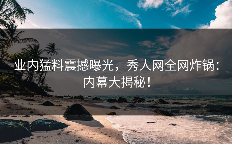 业内猛料震撼曝光，秀人网全网炸锅：内幕大揭秘！
