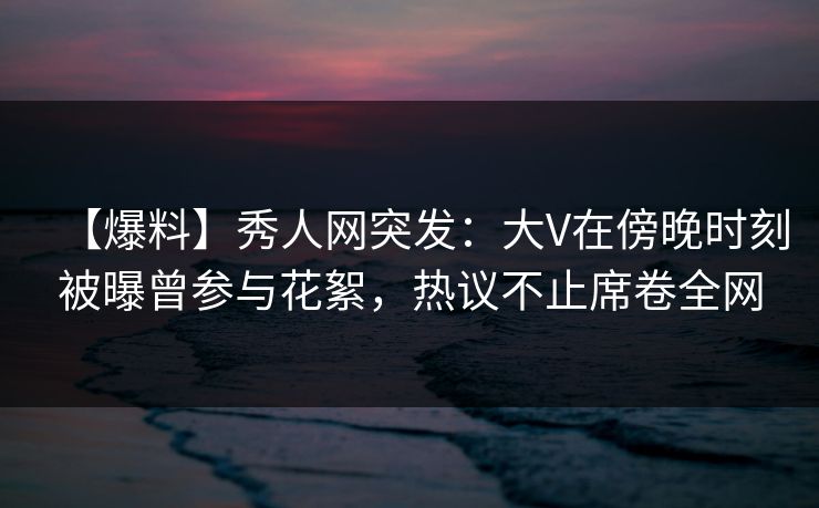 【爆料】秀人网突发：大V在傍晚时刻被曝曾参与花絮，热议不止席卷全网