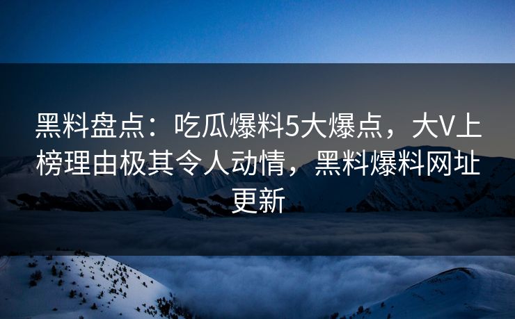 黑料盘点：吃瓜爆料5大爆点，大V上榜理由极其令人动情，黑料爆料网址更新