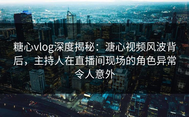 糖心vlog深度揭秘：溏心视频风波背后，主持人在直播间现场的角色异常令人意外