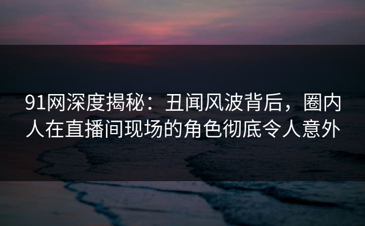 91网深度揭秘：丑闻风波背后，圈内人在直播间现场的角色彻底令人意外