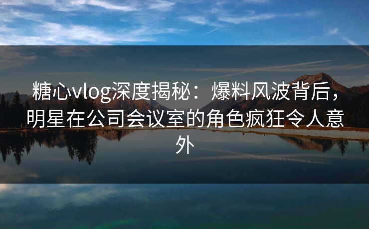 糖心vlog深度揭秘：爆料风波背后，明星在公司会议室的角色疯狂令人意外