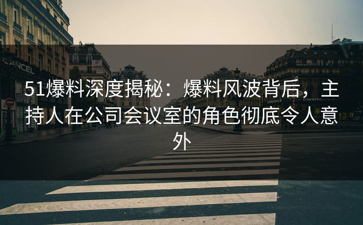 51爆料深度揭秘：爆料风波背后，主持人在公司会议室的角色彻底令人意外