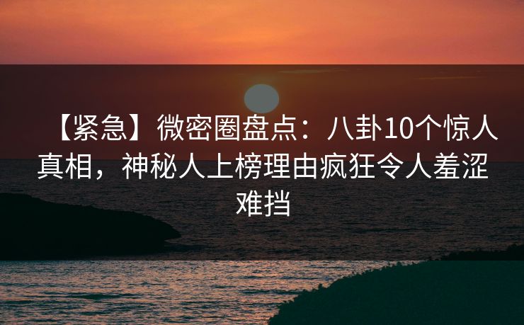 【紧急】微密圈盘点：八卦10个惊人真相，神秘人上榜理由疯狂令人羞涩难挡