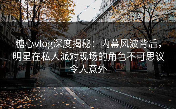 糖心vlog深度揭秘：内幕风波背后，明星在私人派对现场的角色不可思议令人意外