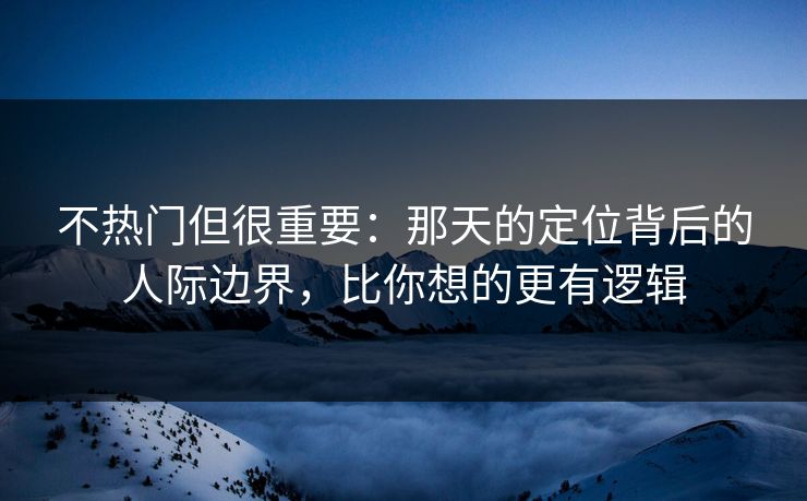不热门但很重要：那天的定位背后的人际边界，比你想的更有逻辑