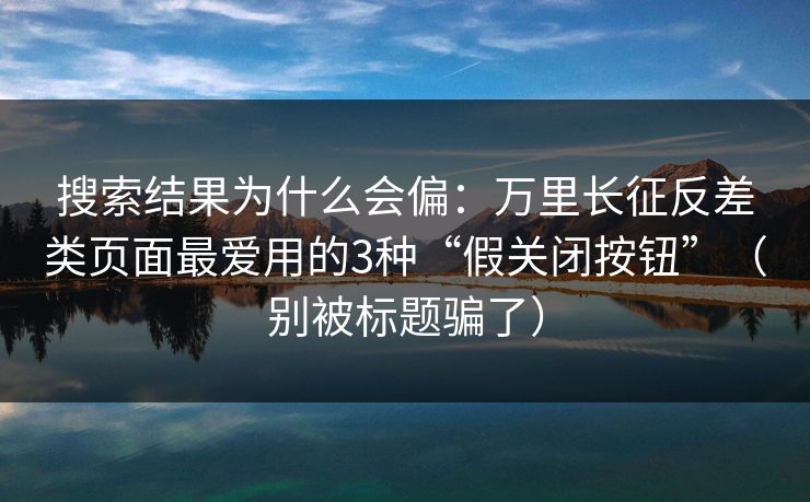 搜索结果为什么会偏:万里长征反差类页面最爱用的3种“假关闭按钮”(别被标题骗了) 搜索结果为什么会偏:万里长征反差类页面最爱用的3种“假关闭按钮”(别被标题骗了)