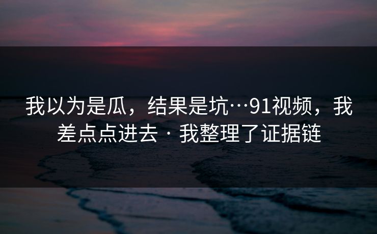 我以为是瓜，结果是坑…91视频，我差点点进去 · 我整理了证据链