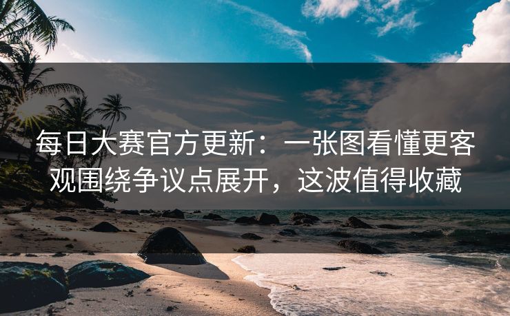 每日大赛官方更新：一张图看懂更客观围绕争议点展开，这波值得收藏