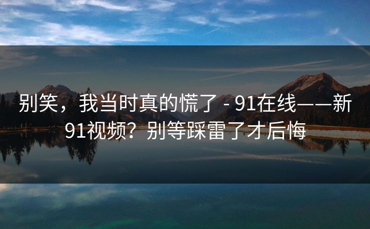 别笑，我当时真的慌了 - 91在线——新91视频？别等踩雷了才后悔