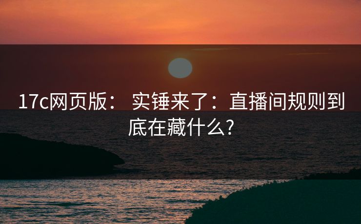 17c网页版： 实锤来了：直播间规则到底在藏什么?