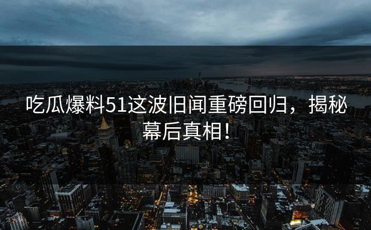 吃瓜爆料51这波旧闻重磅回归，揭秘幕后真相！