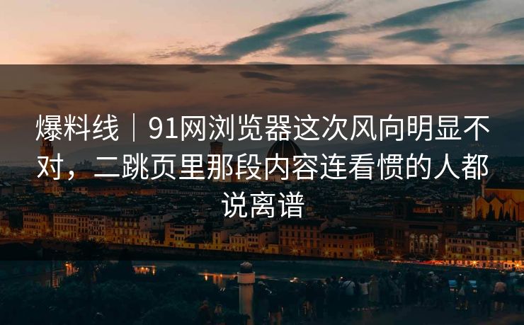 爆料线｜91网浏览器这次风向明显不对，二跳页里那段内容连看惯的人都说离谱