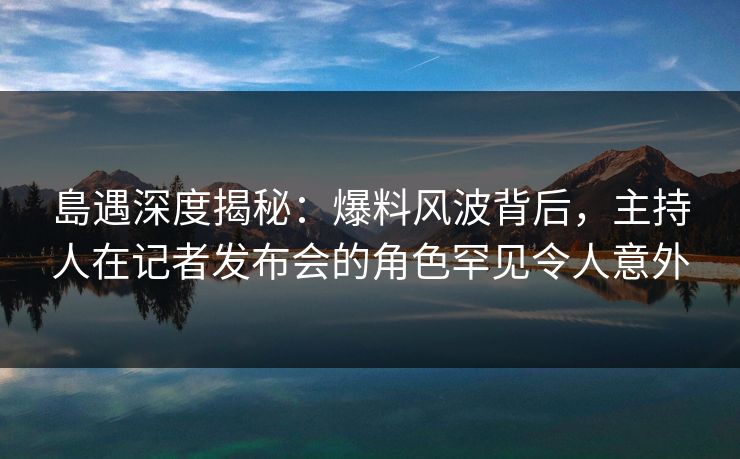 島遇深度揭秘：爆料风波背后，主持人在记者发布会的角色罕见令人意外