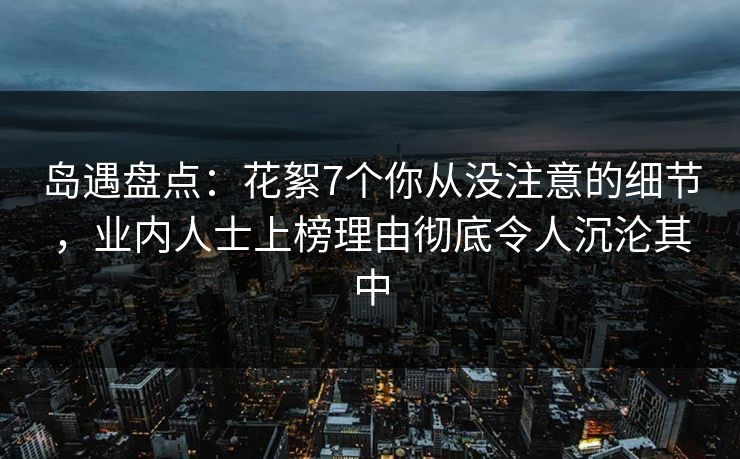 岛遇盘点：花絮7个你从没注意的细节，业内人士上榜理由彻底令人沉沦其中