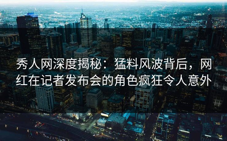 秀人网深度揭秘:猛料风波背后,网红在记者发布会的角色疯狂令人意外 秀人网深度揭秘:猛料风波背后,网红在记者发布会的角色疯狂令人意外