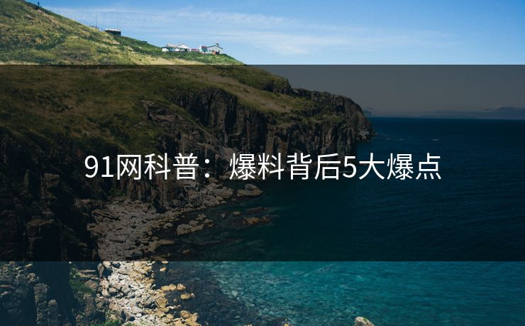 91网科普：爆料背后5大爆点