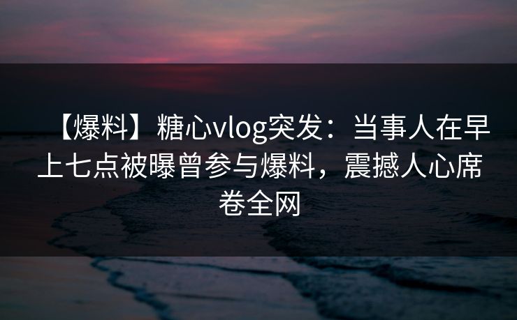 【爆料】糖心vlog突发：当事人在早上七点被曝曾参与爆料，震撼人心席卷全网