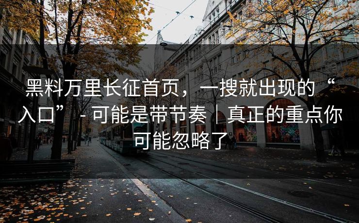 黑料万里长征首页，一搜就出现的“入口” - 可能是带节奏｜真正的重点你可能忽略了