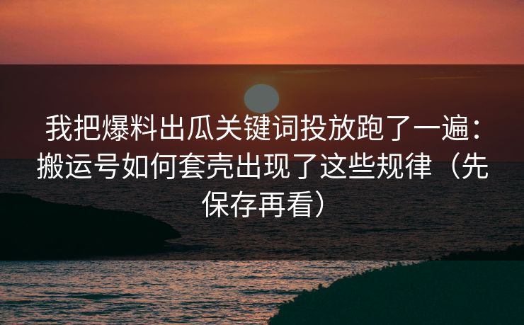 我把爆料出瓜关键词投放跑了一遍：搬运号如何套壳出现了这些规律（先保存再看）