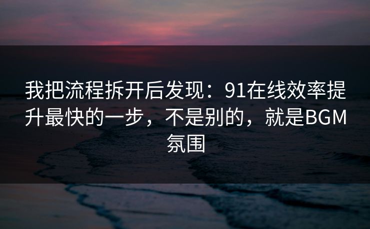 我把流程拆开后发现：91在线效率提升最快的一步，不是别的，就是BGM氛围
