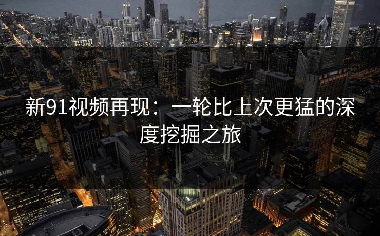新91视频再现:一轮比上次更猛的深度挖掘之旅 新91视频再现:一轮比上次更猛的深度挖掘之旅
