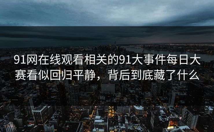 91网在线观看相关的91大事件每日大赛看似回归平静,背后到底藏了什么 91网在线观看相关的91大事件每日大赛看似回归平静,背后到底藏了什么